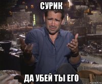 сурик да убей ты его