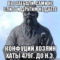 вы заебали, сами не спите и другим не даете конфуций хозяин хаты 479г. до н.э.