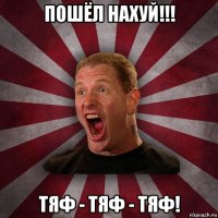 пошёл нахуй!!! тяф - тяф - тяф!