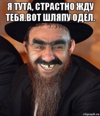 я тута, страстно жду тебя.вот шляпу одел. 