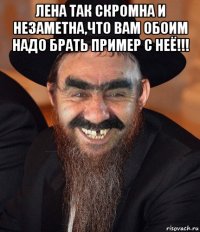 лена так скромна и незаметна,что вам обоим надо брать пример с неё!!! 