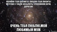 обожаю тебя обожать! люблю тебя любить! мечтаю с тобой засыпать! спокойной ночи, дорогой! очень тебя люблю,мой любимый муж