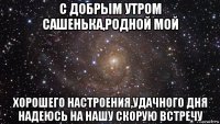 с добрым утром сашенька,родной мой хорошего настроения,удачного дня надеюсь на нашу скорую встречу