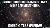 масик, солнышко ты мое. ты у меня самый лучший. люблю тебя,очень!!!