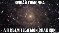 кушай тимочка а я съем тебя мой сладкий