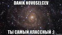 danik novoselcev ты самый классный ;)