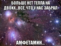 больше нет тепла на двоих...всё, что у нас забрал амфетамин...