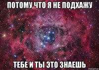 потому что я не подхажу тебе и ты это знаешь