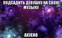 подсадить девушку на свою музыку ахуено