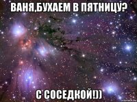 ваня,бухаем в пятницу? с соседкой!))