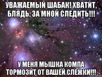 уважаемый шабак! хватит, блядь, за мной следить!!! у меня мышка компа тормозит от вашей слежки!!!