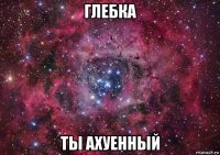 глебка ты ахуенный