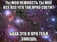 ты моя нежность ты моё все все что так ярко светит баха это я про тебя знаешь