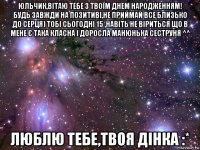 юльчик,вітаю тебе з твоїм днем народженням! будь завжди на позитиві,не приймай все близько до серця) тобі сьогодні 15 ,навіть не віриться що в мене є така класна і доросла манюнька сеструня ^^ люблю тебе,твоя дінка :*