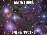 быть геной очень грустно