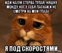 иди нахуй стерва тупая, няшку между ног у себя ласкай,и не смотри на мои глаза я под скоростями