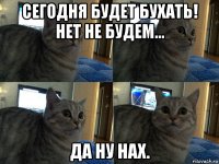 сегодня будет бухать! нет не будем... да ну нах.