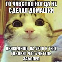 то чувство когда не сделал домашки приходишь на урок и тебе говорят что учитель заболел