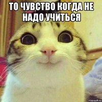 то чувство когда не надо учиться 