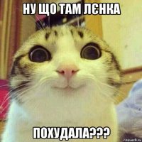 ну що там лєнка похудала???