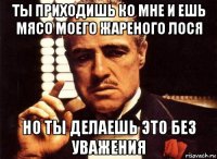 ты приходишь ко мне и ешь мясо моего жареного лося но ты делаешь это без уважения