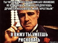 ты читаешь мои сообщение,без уважение не отвичаешь на них,не предлагаешь дружбу,неназываешь меня "крестным" я вижу ты умеешь рисковать