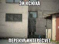 эй ксюха перекур интересует