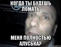 когда ты будешь ломать меня полностью алуська?