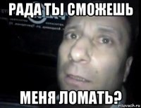 рада ты сможешь меня ломать?