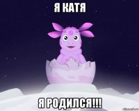 я катя я родился!!!