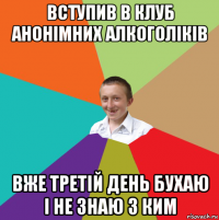 вступив в клуб анонімних алкоголіків вже третій день бухаю і не знаю з ким