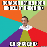 почався період коли живеш от виходних до виходних