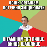 осінь. організм потрібно зміцнювати вітаміном "ц"! пивце, винце, шашлице