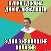 купив едіку на днюху акваланга 3 дня з криниці не вилазив