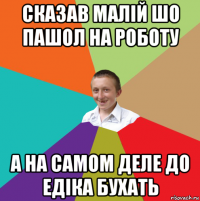 сказав малiй шо пашол на роботу а на самом деле до едiка бухать