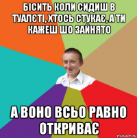 бісить коли сидиш в туалєті, хтось стукає, а ти кажеш шо зайнято а воно всьо равно откриває