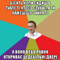 бісить коли сидиш в туалєті, хтось стукає, а ти кажеш шо зайнято а воно всьо равно откриває ці дебільні двері