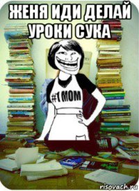 женя иди делай уроки сука 