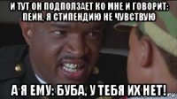 и тут он подползает ко мне и говорит: пейн, я стипендию не чувствую а я ему: буба, у тебя их нет!