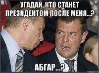 угадай, кто станет президентом после меня...? абгар...?