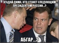 угадай дима, кто станет следующим президентом россии...? абгар...?