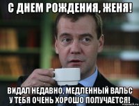 с днем рождения, женя! видал недавно, медленный вальс у тебя очень хорошо получается!