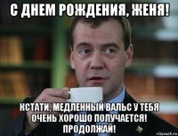 с днем рождения, женя! кстати, медленный вальс у тебя очень хорошо получается! продолжай!