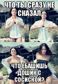 что ты сразу не сказал что ебашишь дошик с сосиской?