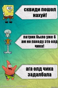 сквиди пошол нахуй! патрик было уже 6 ам но паходу это олд чика! ага олд чика задалбала