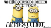 ты ещё не отправил сообщение на номер 5577? а мы ждали ((((