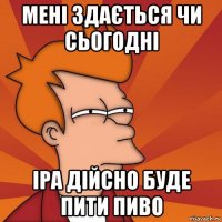 мені здається чи сьогодні іра дійсно буде пити пиво