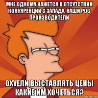 мне одному кажется в отсутствии конкуренции с запада, наши рос производители охуели выставлять цены какие им хочеться?