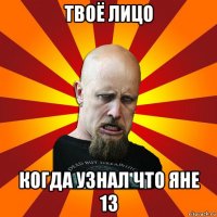 твоё лицо когда узнал что яне 13