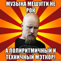 музыка мешугги не рок а полиритмичный и техничный мэткор!